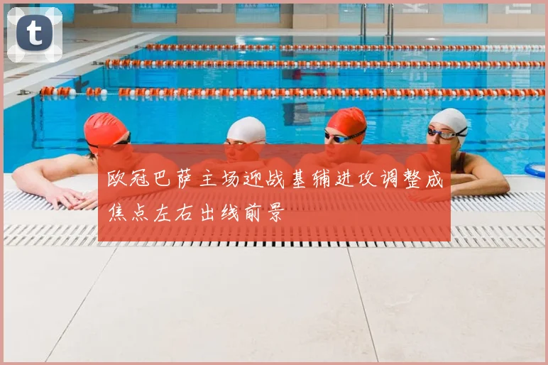 欧冠巴萨主场迎战基辅进攻调整成焦点左右出线前景