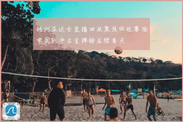 杭州亚运会直播回放聚焦田径赛场中国队冲击金牌榜后续看点