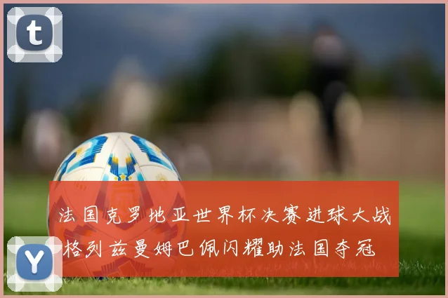 法国克罗地亚世界杯决赛进球大战 格列兹曼姆巴佩闪耀助法国夺冠