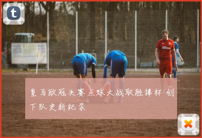 皇马欧冠决赛点球大战取胜捧杯 创下队史新纪录