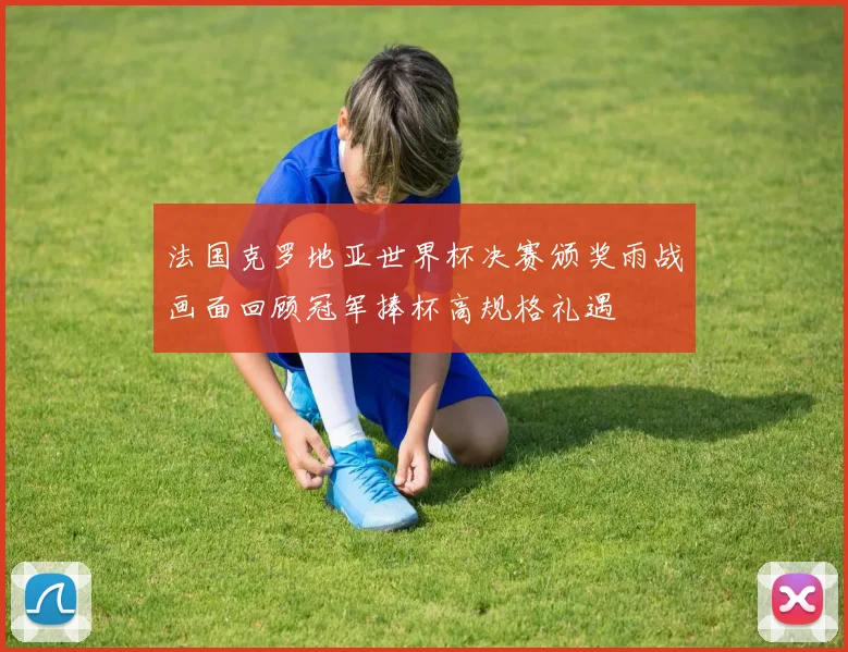 法国克罗地亚世界杯决赛颁奖雨战画面回顾冠军捧杯高规格礼遇