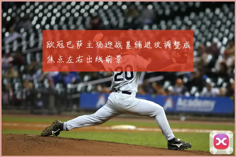 欧冠巴萨主场迎战基辅进攻调整成焦点左右出线前景