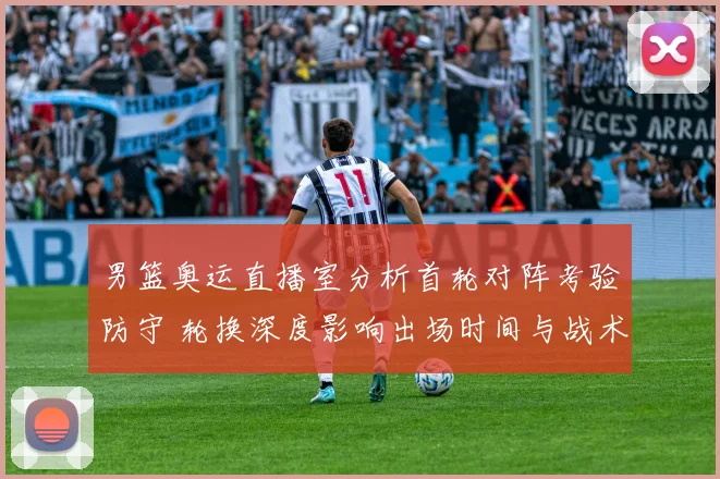 男篮奥运直播室分析首轮对阵考验防守 轮换深度影响出场时间与战术选择