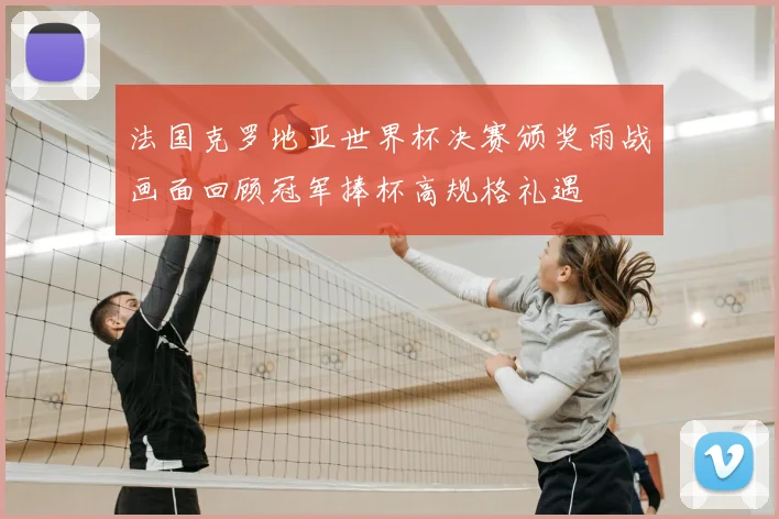 法国克罗地亚世界杯决赛颁奖雨战画面回顾冠军捧杯高规格礼遇