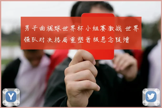 男子曲棍球世界杯小组赛激战 世界强队对决格局重塑晋级悬念陡增