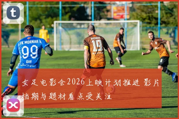 女足电影会2026上映计划推进 影片档期与题材看点受关注