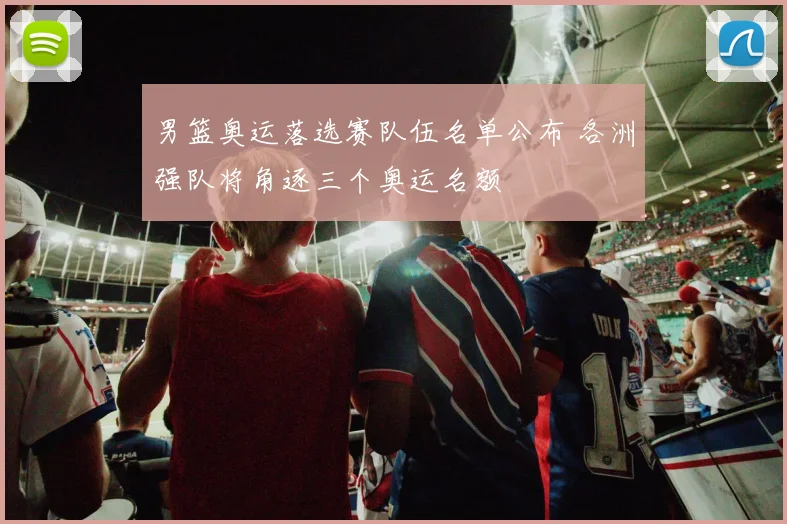 男篮奥运落选赛队伍名单公布 各洲强队将角逐三个奥运名额