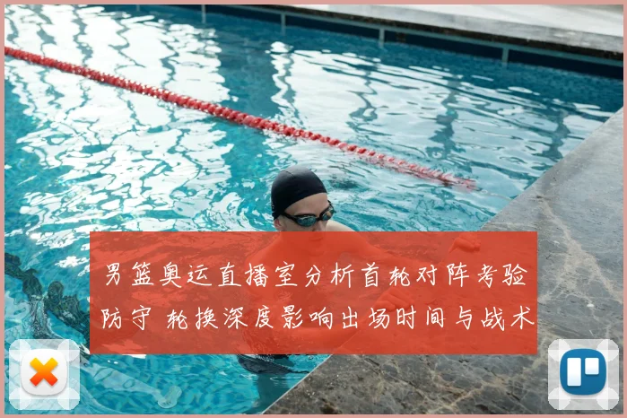 男篮奥运直播室分析首轮对阵考验防守 轮换深度影响出场时间与战术选择