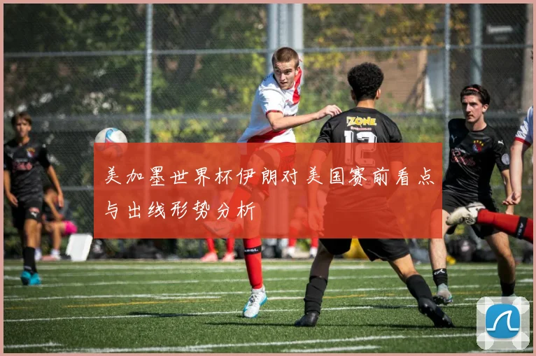 美加墨世界杯伊朗对美国赛前看点与出线形势分析