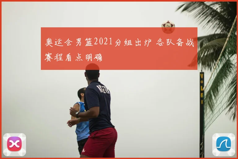 奥运会男篮2021分组出炉 各队备战赛程看点明确